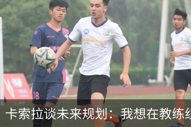 卡索拉谈未来规划：我想在教练组工作，但短期内暂时还没想法