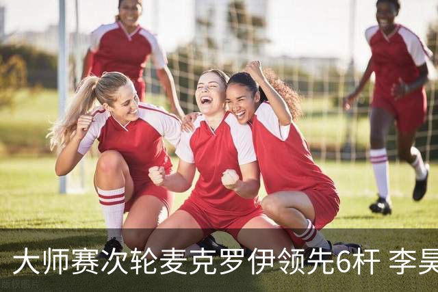 大师赛次轮麦克罗伊领先6杆 李昊桐带病轰4连鸟T7