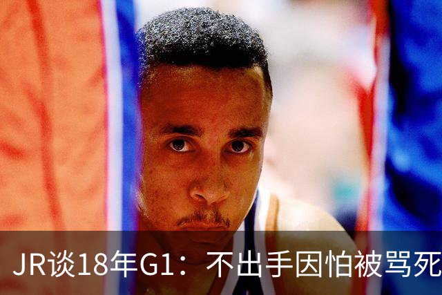 JR谈18年G1：不出手因怕被骂死 老詹拿钱多该他投 他到现在还生气